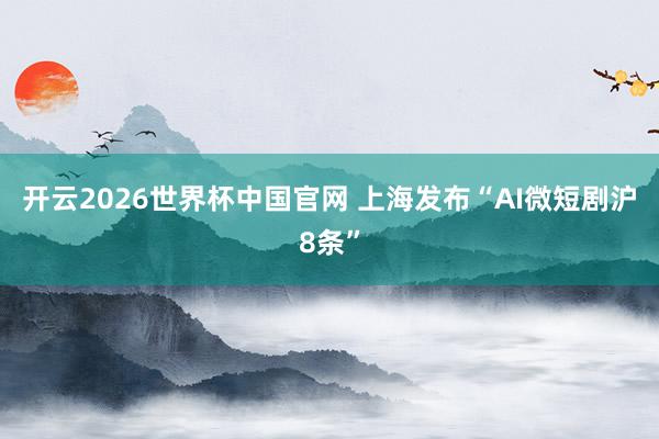 开云2026世界杯中国官网 上海发布“AI微短剧沪8条”