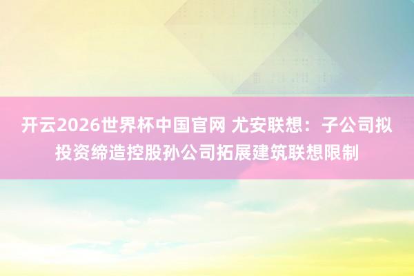 开云2026世界杯中国官网 尤安联想:子公司拟投资缔造控股孙公司拓展建筑联想限制