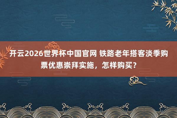 开云2026世界杯中国官网 铁路老年搭客淡季购票优惠崇拜实施,怎样购买?