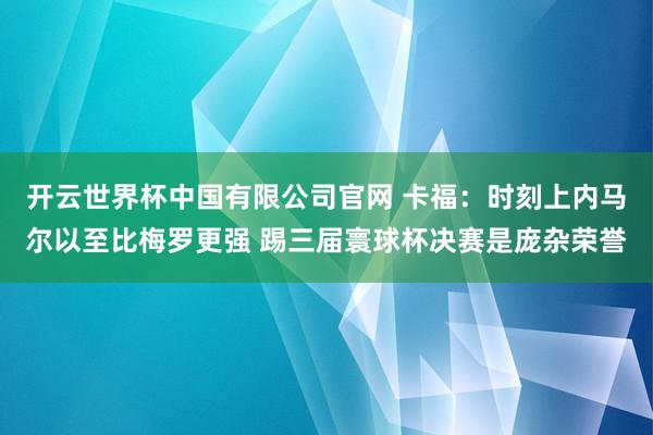开云世界杯中国有限公司官网 卡福:时刻上内马尔以至比梅罗更强 踢三届寰球杯决赛是庞杂荣誉