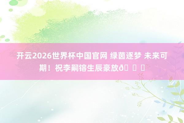 开云2026世界杯中国官网 绿茵逐梦 未来可期！祝李嗣镕生辰豪放🎂