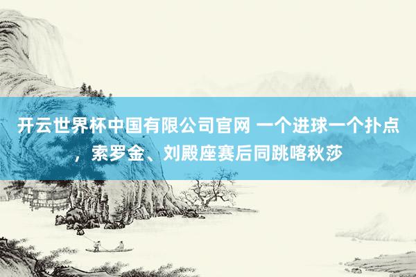 开云世界杯中国有限公司官网 一个进球一个扑点,索罗金、刘殿座赛后同跳喀秋莎