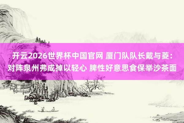 开云2026世界杯中国官网 厦门队队长戴与菱:对阵泉州弗成掉以轻心 脾性好意思食保举沙茶面
