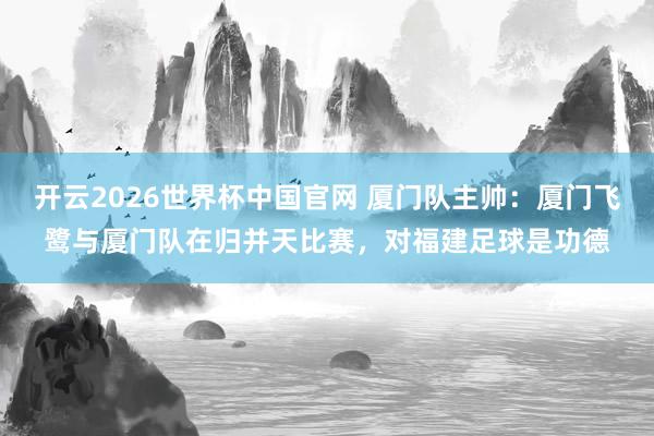 开云2026世界杯中国官网 厦门队主帅:厦门飞鹭与厦门队在归并天比赛,对福建足球是功德