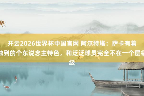 开云2026世界杯中国官网 阿尔特塔:萨卡有着独到的个东说念主特色,和泛泛球员完全不在一个层级