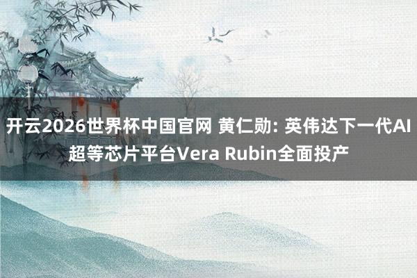 开云2026世界杯中国官网 黄仁勋: 英伟达下一代AI超等芯片平台Vera Rubin全面投产