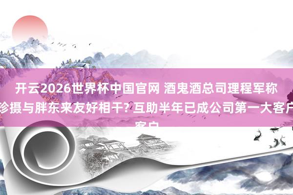 开云2026世界杯中国官网 酒鬼酒总司理程军称珍摄与胖东来友好相干? 互助半年已成公司第一大客户