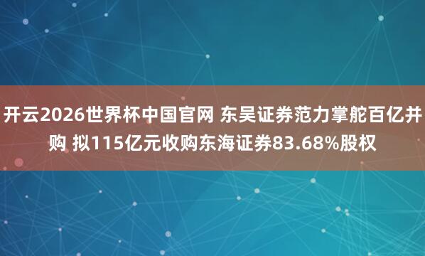 开云2026世界杯中国官网 东吴证券范力掌舵百亿并购 拟115亿元收购东海证券83.68%股权