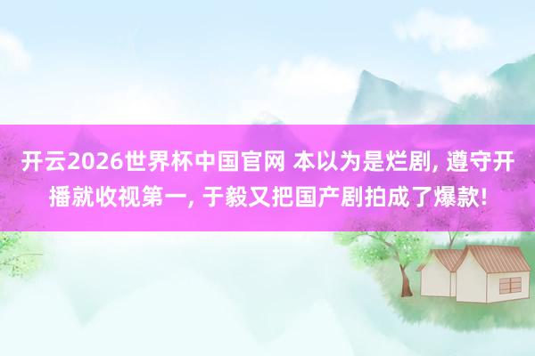 开云2026世界杯中国官网 本以为是烂剧, 遵守开播就收视第一, 于毅又把国产剧拍成了爆款!