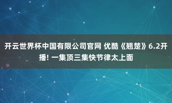 开云世界杯中国有限公司官网 优酷《翘楚》6.2开播! 一集顶三集快节律太上面