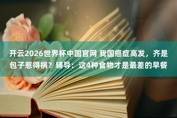 开云2026世界杯中国官网 我国癌症高发,齐是包子惹得祸?辅导:这4种食物才是最差的早餐