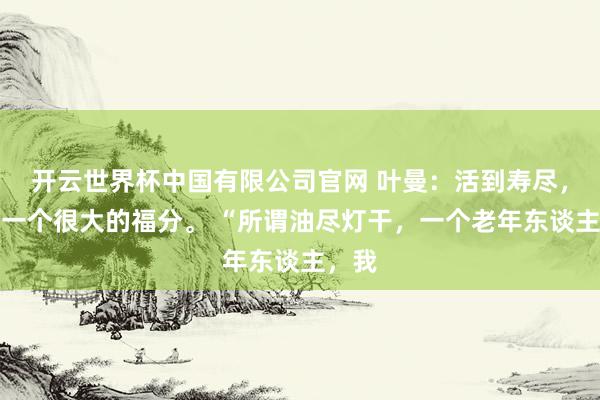开云世界杯中国有限公司官网 叶曼:活到寿尽,这是一个很大的福分。 “所谓油尽灯干,一个老年东谈主,我