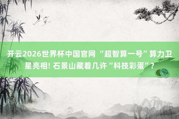 开云2026世界杯中国官网 “超智算一号”算力卫星亮相! 石景山藏着几许“科技彩蛋”?
