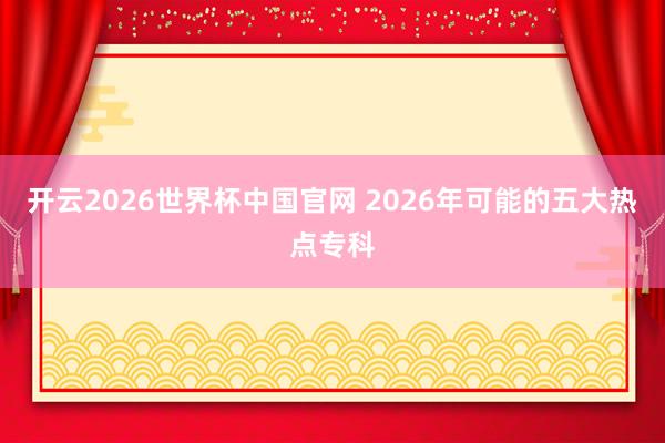 开云2026世界杯中国官网 2026年可能的五大热点专科