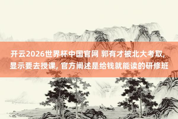开云2026世界杯中国官网 郭有才被北大考取, 显示要去授课, 官方阐述是给钱就能读的研修班