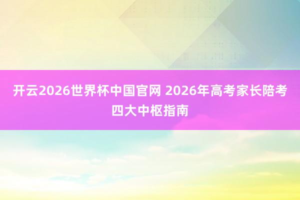 开云2026世界杯中国官网 2026年高考家长陪考四大中枢指南