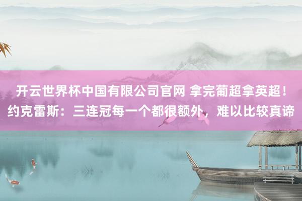 开云世界杯中国有限公司官网 拿完葡超拿英超!约克雷斯:三连冠每一个都很额外,难以比较真谛