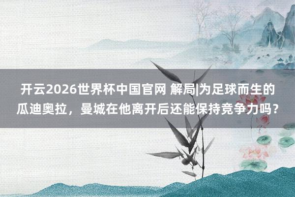 开云2026世界杯中国官网 解局|为足球而生的瓜迪奥拉，曼城在他离开后还能保持竞争力吗？