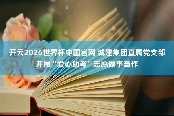 开云2026世界杯中国官网 城建集团直属党支部开展“爱心助考”志愿做事当作