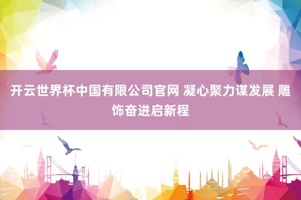 开云世界杯中国有限公司官网 凝心聚力谋发展 雕饰奋进启新程