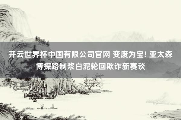 开云世界杯中国有限公司官网 变废为宝! 亚太森博探路制浆白泥轮回欺诈新赛谈