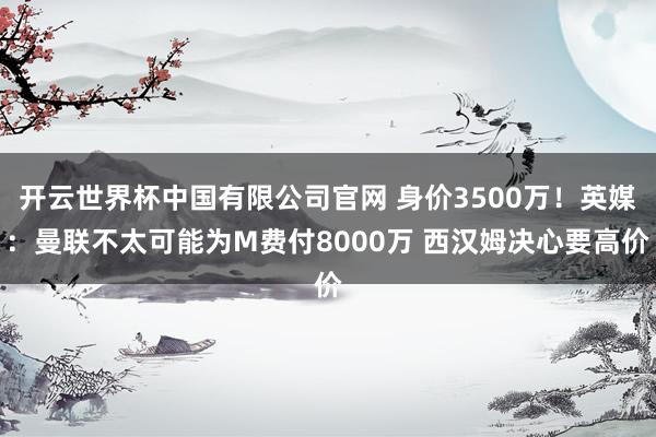 开云世界杯中国有限公司官网 身价3500万！英媒：曼联不太可能为M费付8000万 西汉姆决心要高价
