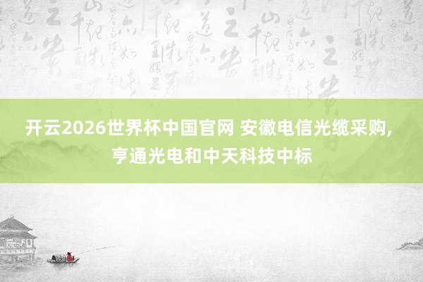 开云2026世界杯中国官网 安徽电信光缆采购, 亨通光电和中天科技中标