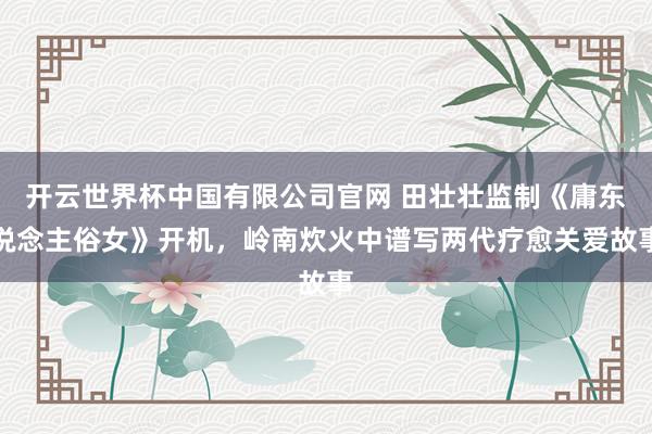 开云世界杯中国有限公司官网 田壮壮监制《庸东说念主俗女》开机,岭南炊火中谱写两代疗愈关爱故事