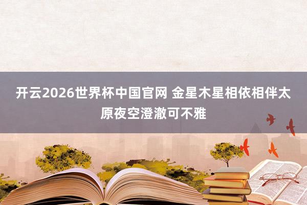 开云2026世界杯中国官网 金星木星相依相伴太原夜空澄澈可不雅