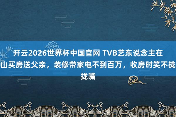 开云2026世界杯中国官网 TVB艺东说念主在中山买房送父亲,装修带家电不到百万,收房时笑不拢嘴