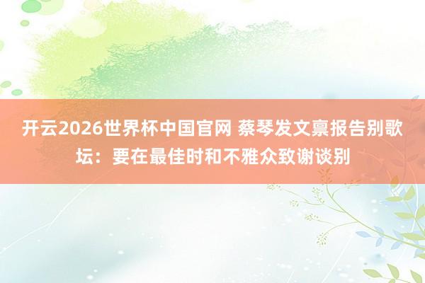 开云2026世界杯中国官网 蔡琴发文禀报告别歌坛:要在最佳时和不雅众致谢谈别