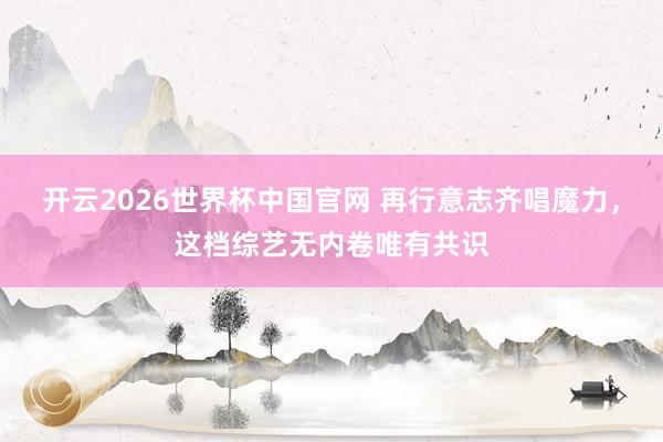 开云2026世界杯中国官网 再行意志齐唱魔力,这档综艺无内卷唯有共识