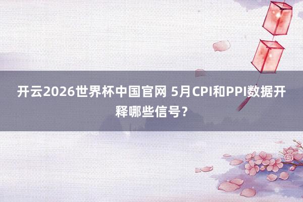 开云2026世界杯中国官网 5月CPI和PPI数据开释哪些信号？