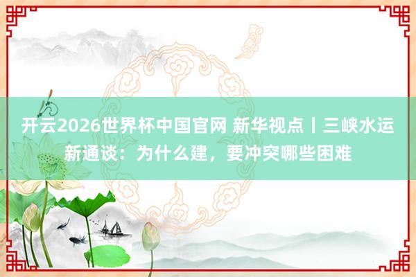 开云2026世界杯中国官网 新华视点丨三峡水运新通谈:为什么建,要冲突哪些困难
