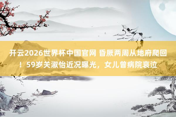 开云2026世界杯中国官网 昏厥两周从地府爬回!59岁关淑怡近况曝光,女儿曾病院哀泣