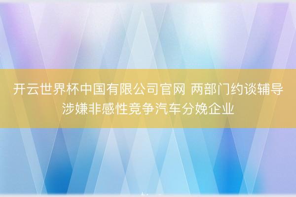 开云世界杯中国有限公司官网 两部门约谈辅导涉嫌非感性竞争汽车分娩企业