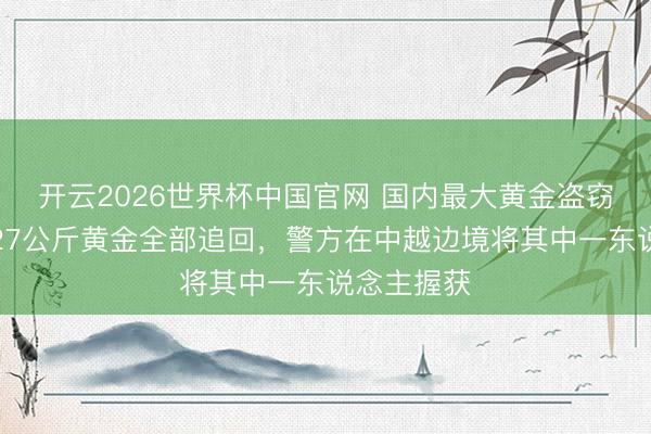开云2026世界杯中国官网 国内最大黄金盗窃案告破:27公斤黄金全部追回,警方在中越边境将其中一东说念主握获