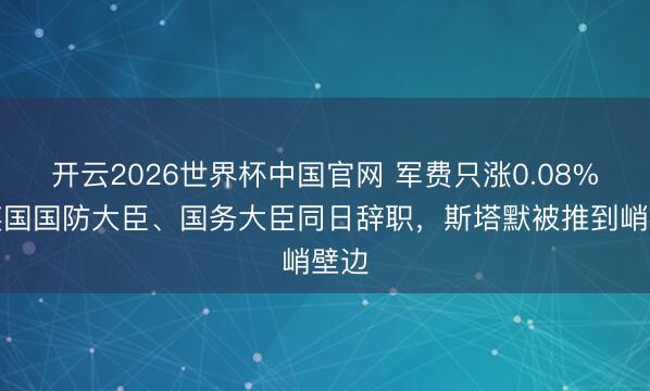 开云2026世界杯中国官网 军费只涨0.08%?英国国防大臣、国务大臣同日辞职,斯塔默被推到峭壁边