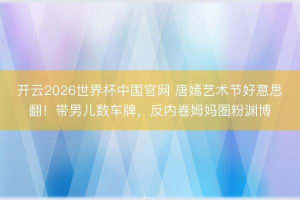 开云2026世界杯中国官网 唐嫣艺术节好意思翻!带男儿数车牌,反内卷姆妈圈粉渊博