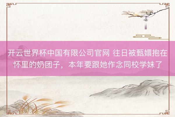 开云世界杯中国有限公司官网 往日被甄嬛抱在怀里的奶团子,本年要跟她作念同校学妹了