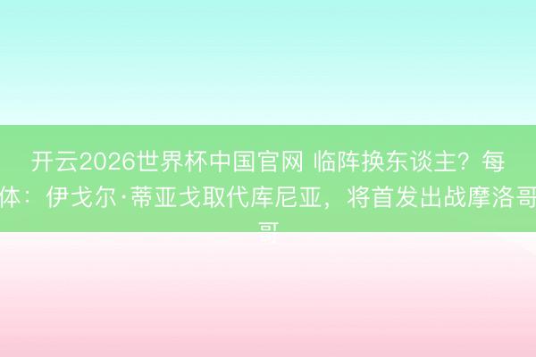 开云2026世界杯中国官网 临阵换东谈主?每体:伊戈尔·蒂亚戈取代库尼亚,将首发出战摩洛哥