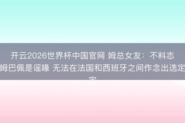 开云2026世界杯中国官网 姆总女友:不料志姆巴佩是谣喙 无法在法国和西班牙之间作念出选定