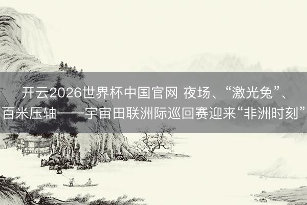 开云2026世界杯中国官网 夜场、“激光兔”、百米压轴——宇宙田联洲际巡回赛迎来“非洲时刻”