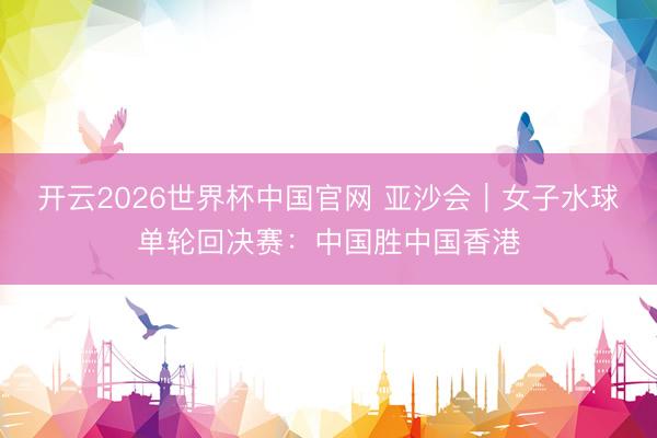 开云2026世界杯中国官网 亚沙会|女子水球单轮回决赛:中国胜中国香港