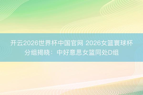 开云2026世界杯中国官网 2026女篮寰球杯分组揭晓：中好意思女篮同处D组