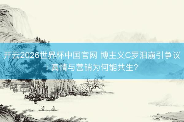 开云2026世界杯中国官网 博主义C罗泪崩引争议: 真情与营销为何能共生?