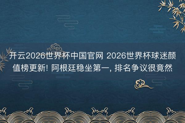 开云2026世界杯中国官网 2026世界杯球迷颜值榜更新! 阿根廷稳坐第一, 排名争议很竟然