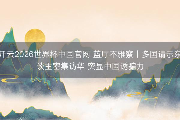 开云2026世界杯中国官网 蓝厅不雅察丨多国请示东谈主密集访华 突显中国诱骗力