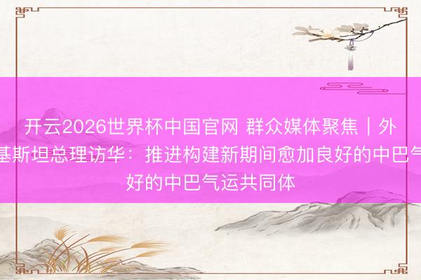 开云2026世界杯中国官网 群众媒体聚焦|外媒祥和巴基斯坦总理访华:推进构建新期间愈加良好的中巴气运共同体