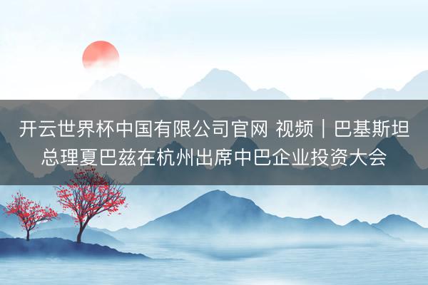 开云世界杯中国有限公司官网 视频|巴基斯坦总理夏巴兹在杭州出席中巴企业投资大会